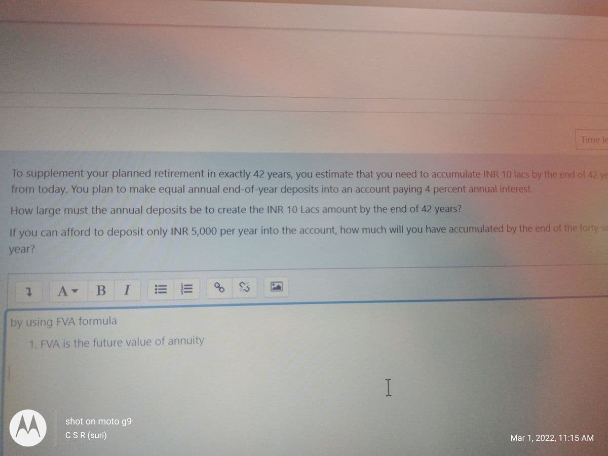 Time le
To supplement your planned retirement in exactly 42 years, you estimate that you need to accumulate INR 10 lacs by the end of 42 ye
from today. You plan to make equal annual end-of-year deposits into an account paying 4 percent annual interest.
How large must the annual deposits be to create the INR 10 Lacs amount by the end of 42 years?
If you can afford to deposit only INR 5,000 per year into the account, how much will you have accumulated by the end of the forty-se
year?
A B I E E
by using FVA formula
1. FVA is the future value of annuity
I.
AA
shot on moto g9
CSR (suri)
Mar 1, 2022, 11:15 AM
