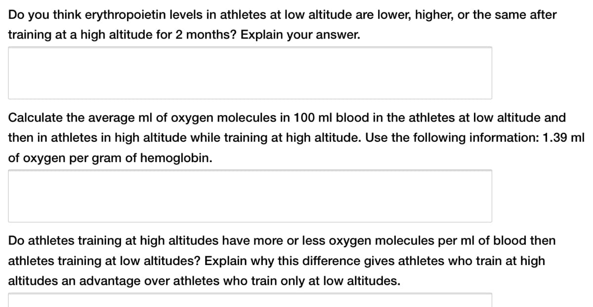 Do you think erythropoietin levels in athletes at low altitude are lower, higher, or the same after
training at a high altitude for 2 months? Explain your answer.
Calculate the average ml of oxygen molecules in 100 ml blood in the athletes at low altitude and
then in athletes in high altitude while training at high altitude. Use the following information: 1.39 ml
of oxygen per gram of hemoglobin.
Do athletes training at high altitudes have more or less oxygen molecules per ml of blood then
athletes training at low altitudes? Explain why this difference gives athletes who train at high
altitudes an advantage over athletes who train only at low altitudes.
