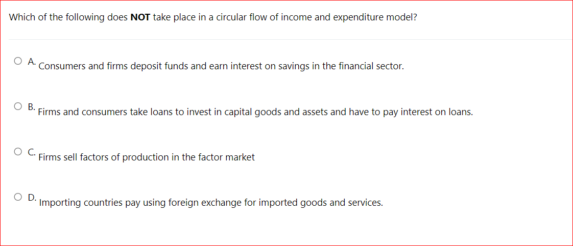 Which of the following does NOT take place in a circular flow of income and expenditure model?
OA.
Consumers and firms deposit funds and earn interest on savings in the financial sector.
В.
Firms and consumers take loans to invest in capital goods and assets and have to pay interest on loans.
OC.
Firms sell factors of production in the factor market
OD.
Importing countries pay using foreign exchange for imported goods and services.
