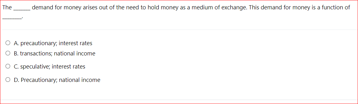 The
demand for money arises out of the need to hold money as a medium of exchange. This demand for money is a function of
A. precautionary; interest rates
O B. transactions; national income
C. speculative; interest rates
O D. Precautionary; national income
