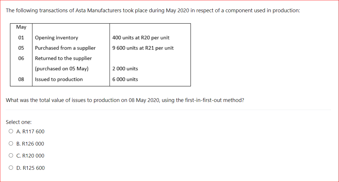 The following transactions of Asta Manufacturers took place during May 2020 in respect of a component used in production:
May
01
Opening inventory
400 units at R20 per unit
05
Purchased from a supplier
9 600 units at R21 per unit
06
Returned to the supplier
(purchased on 05 May)
2 000 units
08
Issued to production
6 000 units
What was the total value of issues to production on 08 May 2020, using the first-in-first-out method?
Select one:
O A. R117 600
O B. R126 000
O C. R120 000
O D. R125 600
