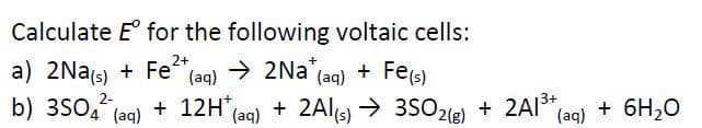 Calculate E° for the following voltaic cells:
a) 2Nas) + Fe+,
b) 3SO4 (ag) + 12H*(ag)
→ 2Na (ag) + Fe(s)
+ Fe(s)
(aq)
2-
+ 2Al(s) → 3S02(e) + 2AI*,
→ 3SO2
2(g)
+ 6H,0
(aq)
