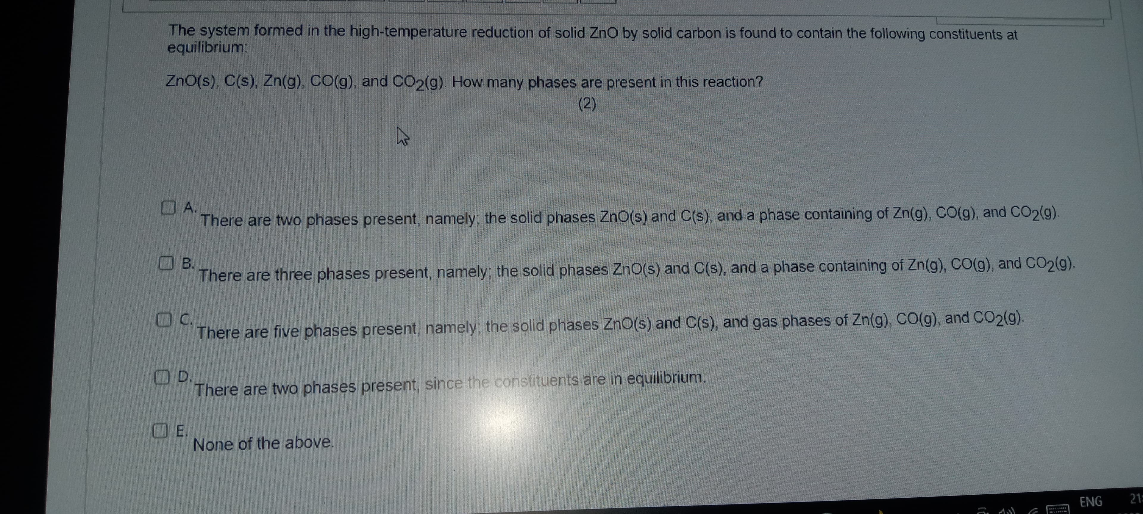 The system formed in the high-temperature reduction of solid ZnO by solid carbon is found to contain the following constituents at
equilibrium:
ZnO(s), C(s), Zn(g), CO(g), and CO2(g). How many phases are present in this reaction?
(2)
A.
There are two phases present, namely; the solid phases ZnO(s) and C(s), and a phase containing of Zn(g), CO(g), and CO2(g).
B.
پر
E.
There are three phases present, namely; the solid phases ZnO(s) and C(s), and a phase containing of Zn(g), CO(g), and CO2(g).
C.
There are five phases present, namely; the solid phases ZnO(s) and C(s), and gas phases of Zn(g), CO(g), and CO2(g).
D.
There are two phases present, since the constituents are in equilibrium.
None of the above.
ENG
21: