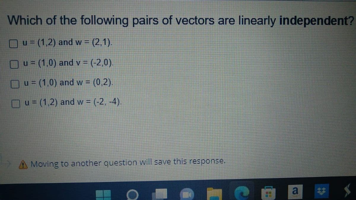 Which of the following pairs of vectors are linearly independent?
u= (1,2) and w = (2,1).
Ou= (1,0) and v = (-2,0).
Ou = (1,0) and w = (0,2).
u= (1,2) and w = (-2,-4).
Moving to another question will save this response.
B
a