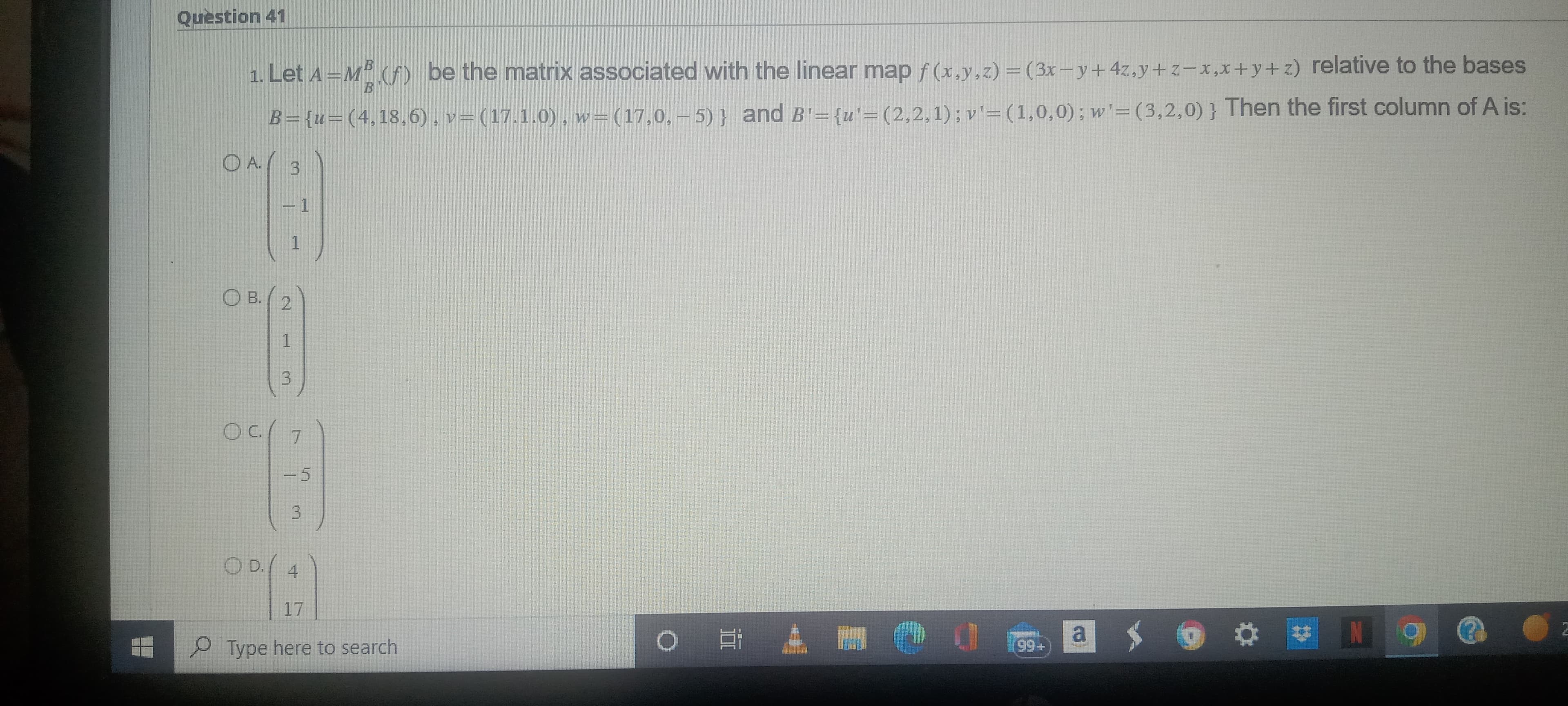 Question 41
1. Let A=MB (f) be the matrix associated with the linear map f(x,y,z) = (3x-y + 4z,y+z-x,x+y+z) relative to the bases
v= (17.1.0), w = (17,0,-5)} and B'= {u'=(2,2,1); v'= (1,0,0); w'=(3,2,0)} Then the first column of A is:
B={u=(4,18,6),
OA./
3
°B
1
1
2
B
1
3
09/7
O B.
3
O D.
4
°°A
17
Type here to search
O
O
0
(99+
a
- O
2