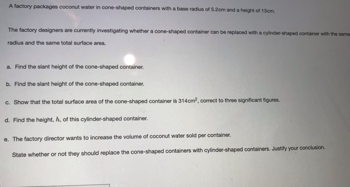 A factory packages coconut water in cone-shaped containers with a base radius of 5.2cm and a height of 13cm.
The factory designers are currently investigating whether a cone-shaped container can be replaced with a cylinder-shaped container with the same
radius and the same total surface area.
a. Find the slant height of the cone-shaped container.
b. Find the slant height of the cone-shaped container.
c. Show that the total surface area of the cone-shaped container is 314cm2, correct to three significant figures.
d. Find the height, h, of this cylinder-shaped container.
e. The factory director wants to increase the volume of coconut water sold per container.
State whether or not they should replace the cone-shaped containers with cylinder-shaped containers. Justify your conclusion.
