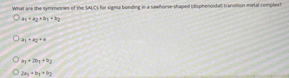What are the symmetries of the SALCS for sigma bonding in a sawhorse-shaped (disphenoidal) transition metal complex?
O a₁ + a2 + b₁ + b₂
O a₁ + a₂ + e
O a₁ +2b₁ + b2
2a₁ + b₁ + b₂