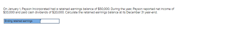 On January 1, Payson Incorporated had a retained earnings balance of $50,000. During the year, Payson reported net Income of
$33,000 and paid cash dividends of $20,000. Calculate the retained earnings balance at Its December 31 year-end.
Ending retained earnings
