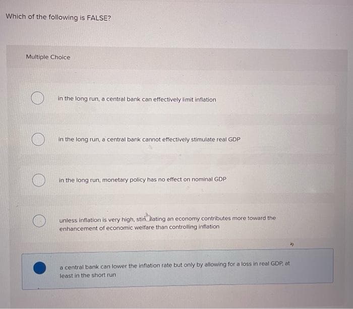 Which of the following is FALSE?
Multiple Choice
in the long run, a central bank can effectively limit inflation
in the long run, a central bank cannot effectively stimulate real GDP
in the long run, monetary policy has no effect on nominal GDP
unless inflation is very high, stin lating an economy contributes more toward the
enhancement of economic welfare than controlling inflation
a central bank can lower the inflation rate but only by allowing for a loss in real GDP, at
least in the short run
