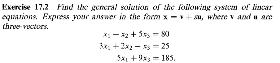 Exercise 17.2 Find the general solution of the following system of linear
equations. Express your answer in the form x = v+ su, where v and u are
three-vectors.
X1 – x2 + 5x3 = 80
Зx + 2х — хз — 25
5x1 + 9хз 3D 185.
=
