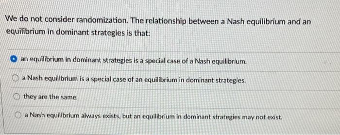 We do not consider randomization. The relationship between a Nash equilibrium and an
equilibrium in dominant strategies is that:
an equilibrium in dominant strategies is a special case of a Nash equilibrium.
O a Nash equilibrium is a special case of an equilibrium in dominant strategies.
O they are the same.
O a Nash equilibrium always exists, but an equilibrium in dominant strategies may not exist.
