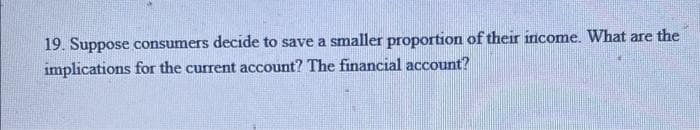 19. Suppose consumers decide to save a smaller proportion of their income. What are the
implications for the current account? The financial account?
