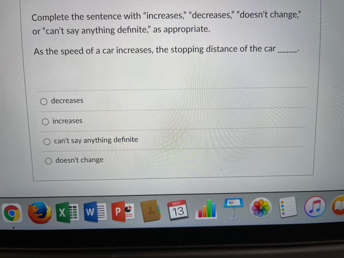 Complete the sentence with "increases," "decreases," "doesn't change,"
or "can't say anything definite," as appropriate.
As the speed of a car increases, the stopping distance of the car
decreases
increases
can't say anything definite
doesn't change
MAY
13
