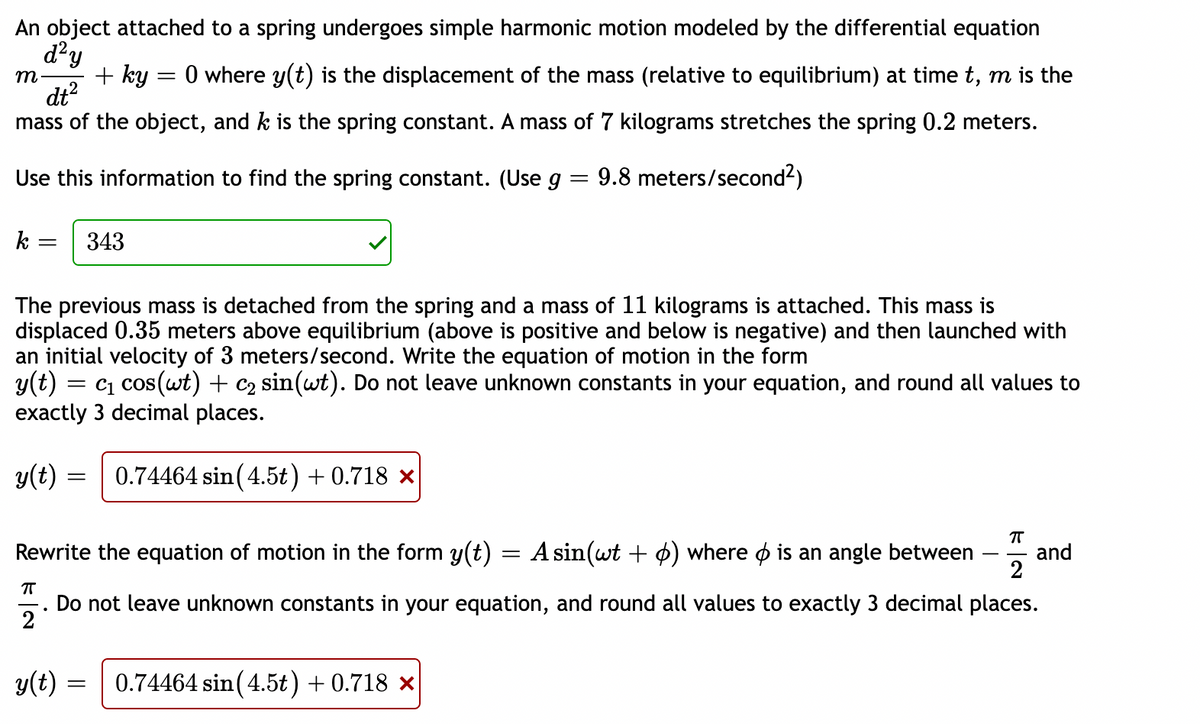 An object attached to a spring undergoes simple harmonic motion modeled by the differential equation
d?y
m
+ ky
O where y(t) is the displacement of the mass (relative to equilibrium) at time t, m is the
dt?
mass of the object, and k is the spring constant. A mass of 7 kilograms stretches the spring 0.2 meters.
Use this information to find the spring constant. (Use g = 9.8 meters/second2)
k
343
The previous mass is detached from the spring and a mass of 11 kilograms is attached. This mass is
displaced 0.35 meters above equilibrium (above is positive and below is negative) and then launched with
an initial velocity of 3 meters/second. Write the equation of motion in the form
y(t) = c1 cos(wt) + c2 sin(wt). Do not leave unknown constants in your equation, and round all values to
exactly 3 decimal places.
y(t) =
0.74464 sin (4.5t) + 0.718 ×
Rewrite the equation of motion in the form y(t)
A sin(wt + ¢) where o is an angle between
and
2
Do not leave unknown constants in your equation, and round all values to exactly 3 decimal places.
2
y(t) =
0.74464 sin(4.5t) + 0.718 ×
