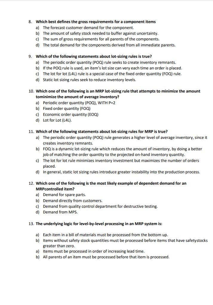 8. Which best defines the gross requirements for a component items
a) The forecast customer demand for the component.
b) The amount of safety stock needed to buffer against uncertainty.
c) The sum of gross requirements for all parents of the components.
d) The total demand for the components derived from all immediate parents.
9. Which of the following statements about lot-sizing rules is true?
a) The periodic order quantity (POQ) rule seeks to create inventory remnants.
b) If the POQ rule is used, an item's lot size can very each time an order is placed.
c) The lot for lot (L4L) rule is a special case of the fixed order quantity (FOQ) rule.
d) Static lot sizing rules seek to reduce inventory levels.
10. Which one of the following is an MRP lot-sizing rule that attempts to minimize the amount
tominimize the amount of average inventory?
a) Periodic order quantity (POQ), WITH P=2
b) Fixed order quantity (FOQ)
c) Economic order quantity (EOQ)
d) Lot for Lot (L4L).
11. Which of the following statements about lot-sizing rules for MRP is true?
a) The periodic order quantity (POQ) rule generates a higher level of average inventory, since it
creates inventory remnants.
b) FOQ is a dynamic lot-sizing rule which reduces the amount of inventory, by doing a better
job of matching the order quantity to the projected on-hand inventory quantity.
c) The lot for lot rule minimizes inventory investment but maximizes the number of orders
placed.
d) In general, static lot sizing rules introduce greater instability into the production process.
12. Which one of the following is the most likely example of dependent demand for an
MRPcontrolled item?
a) Demand for spare parts.
b) Demand directly from customers.
c) Demand from quality control department for destructive testing.
d) Demand from MPS.
13. The underlying logic for level-by-level processing in an MRP system is:
a) Each item in a bill of materials must be processed from the bottom up.
b) Items without safety stock quantities must be processed before items that have safetystocks
greater than zero.
a) Items must be processed in order of increasing lead time.
b) All parents of an item must be processed before that item is processed.
