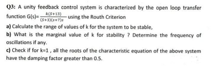 Q3: A unity feedback control system is characterized by the open loop transfer
k(S+13)
(S+3)(s+7)s
function G(s)=
using the Routh Criterion
a) Calculate the range of values of k for the system to be stable,
b) What is the marginal value of k for stability ? Determine the frequency of
oscillations if any.
c) Check if for k=1, all the roots of the characteristic equation of the above system
have the damping factor greater than 0.5.

