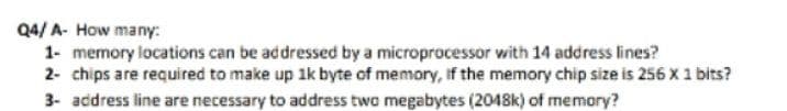 Q4/ A- How many:
1- memory locations can be addressed by a microprocessor with 14 address lines?
2- chips are required to make up 1k byte of memory, if the memory chip size is 256 x 1 bits?
3- address line are necessary to address two megabytes (2048k) of memory?
