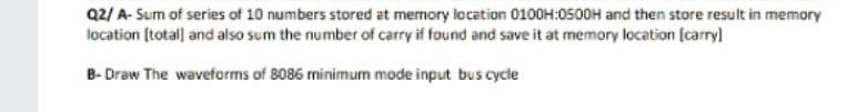 Q2/ A- Sum of series of 10 numbers stored at memory location 0100H:0500H and then store result in memory
location [totall and also sum the number of carry if found and save it at memory location (carryl
B- Draw The waveforms of 8086 minimum mode input bus cycle

