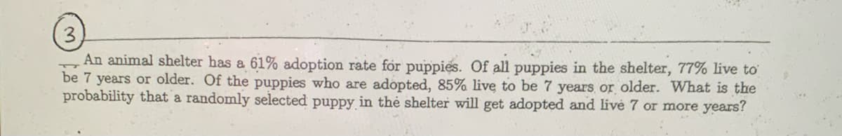 3
An animal shelter has a 61% adoption rate for puppies. Of all puppies in the shelter, 77% live to
be 7 years or older. Of the puppies who are adopted, 85% live to be 7 years or older. What is the
probability that a randomly selected puppy in the shelter will get adopted and livé 7 or more years?
