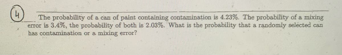 The probability of a can of paint containing contaminațion is 4.23%. The probability of a mixing
error is 3.4%, the probability of both is 2.03%. What is the probability that a randomly selécted can
has contamination or a mixing error?
