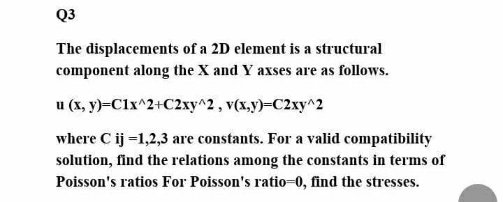Q3
The displacements of a 2D element is a structural
component along the X and Y axses are as follows.
u (x, y)=C1x^2+C2xy^2, v(x,y)-C2xy^2
where C ij =1,2,3 are constants. For a valid compatibility
solution, find the relations among the constants in terms of
Poisson's ratios For Poisson's ratio=0, find the stresses.

