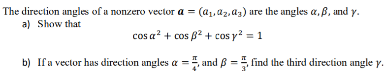 The direction angles of a nonzero vector a = (a1,a2,a3) are the angles a,ß, and y.
a) Show that
cos a² + cos ß² + cos y² = 1
b) If a vector has direction angles a =", and B =, find the third direction angle y.
