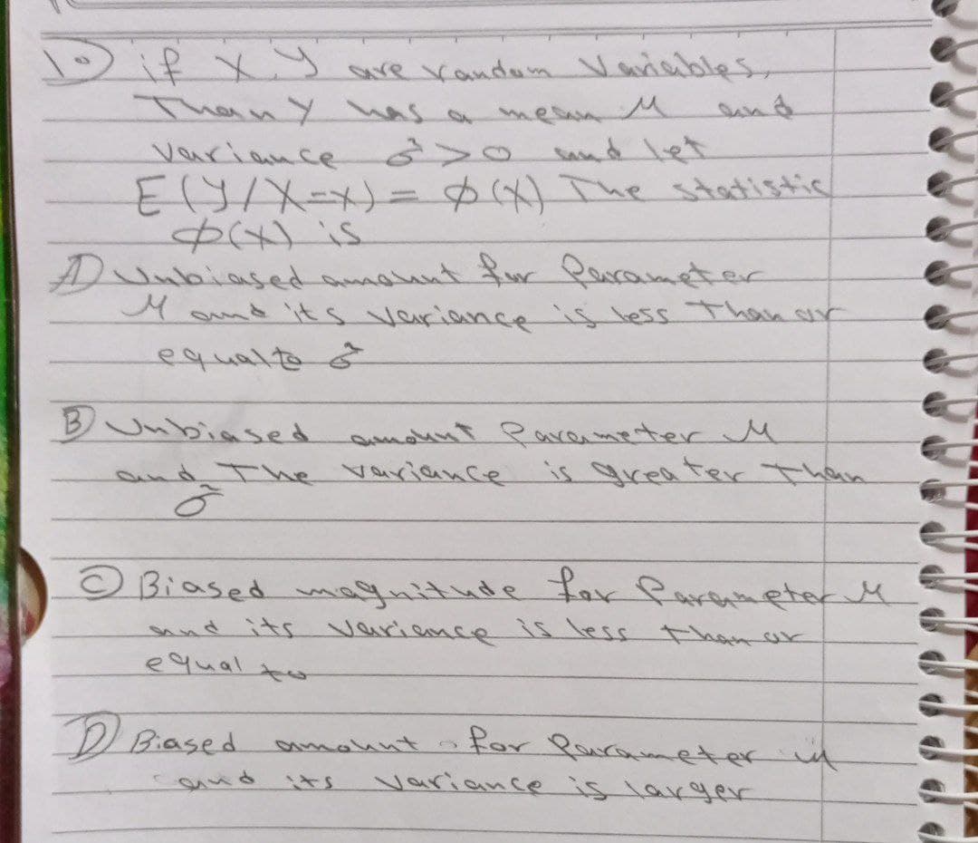 Dif xy
ThanY has ar
are Kandum Variables
sund
mesan M
sand let
Variamce
ElS/ = The statistic
$x is
Dunbiased t ur Qucameter
Mamd its variance is less Than sr
equalte &
Jubiased amount Parenmeterr M
nd The Variance is grea terThan
© Biased muitnde Par Parenneter M
and its varianc e1sless thanak
equal
D Biased
for Paurameter it
variance is larger
amountt
