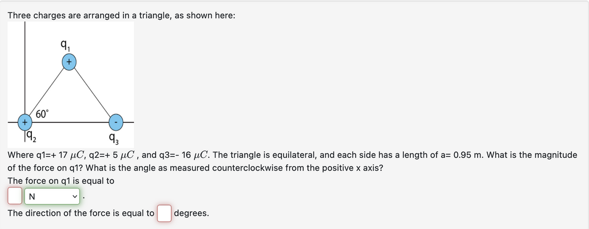 Three charges are arranged in a triangle, as shown here:
60°
+
19₂
9₁
+
9₂
Where q1=+ 17 μµC, q2=+ 5 µC, and q3=- 16 µC. The triangle is equilateral, and each side has a length of a= 0.95 m. What is the magnitude
of the force on q1? What is the angle as measured counterclockwise from the positive x axis?
The force on q1 is equal to
v
The direction of the force is equal to
degrees.