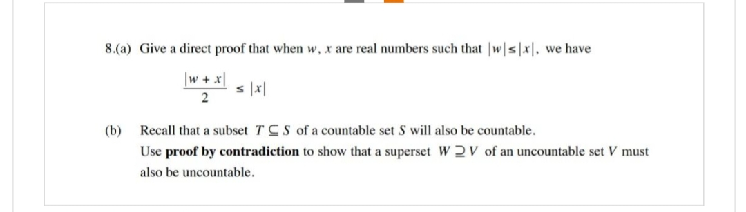 8.(a) Give a direct proof that when w, x are real numbers such that |w|s|x], we have
\w + x|
2
(b)
s |x|
Recall that a subset TCS of a countable set S will also be countable.
Use proof by contradiction to show that a superset W2V of an uncountable set V must
also be uncountable.