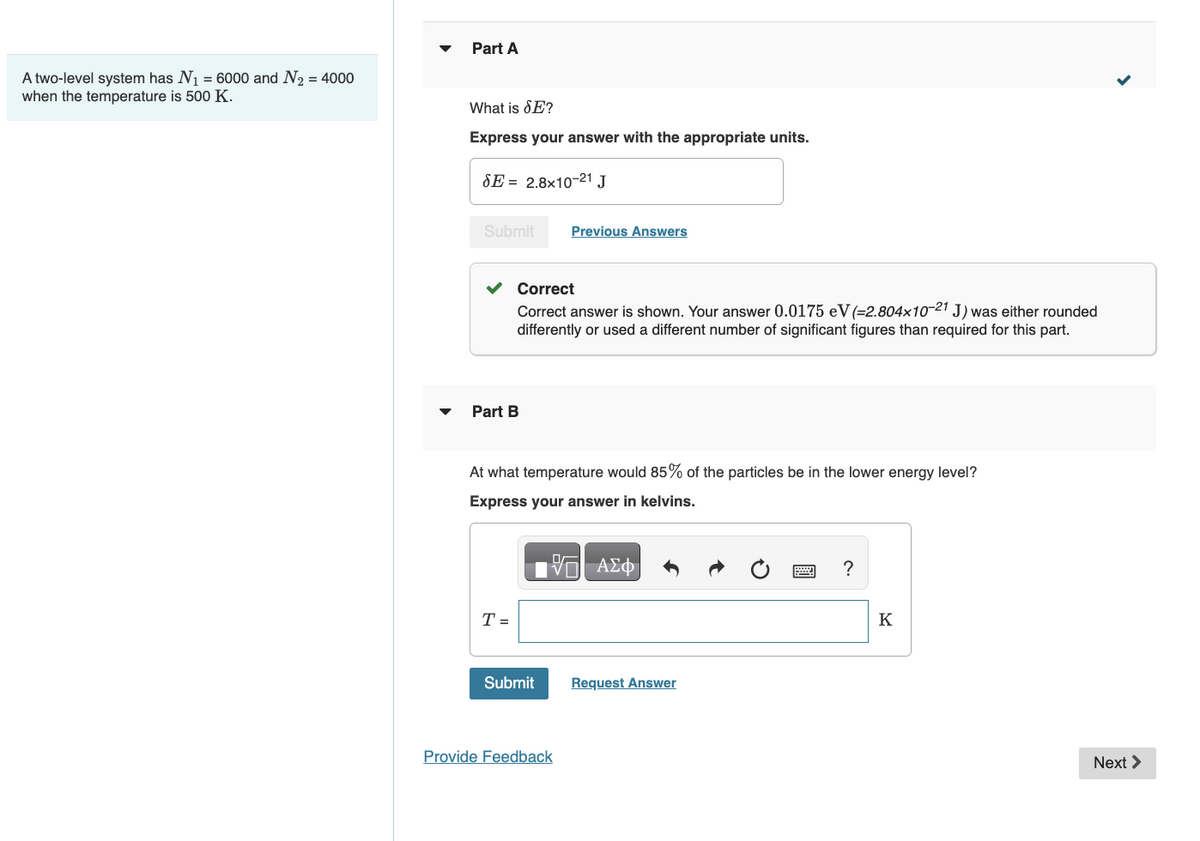 A two-level system has N₁ = 6000 and N₂ = 4000
when the temperature is 500 K.
Part A
What is SE?
Express your answer with the appropriate units.
SE 2.8x10-21 J
Submit
Part B
Correct
Correct answer is shown. Your answer 0.0175 eV (-2.804x10-21 J) was either rounded
differently or used a different number of significant figures than required for this part.
T=
At what temperature would 85% of the particles be in the lower energy level?
Express your answer in kelvins.
—| ΑΣΦΑ
Previous Answers
Submit
Provide Feedback
Request Answer
?
K
Next >