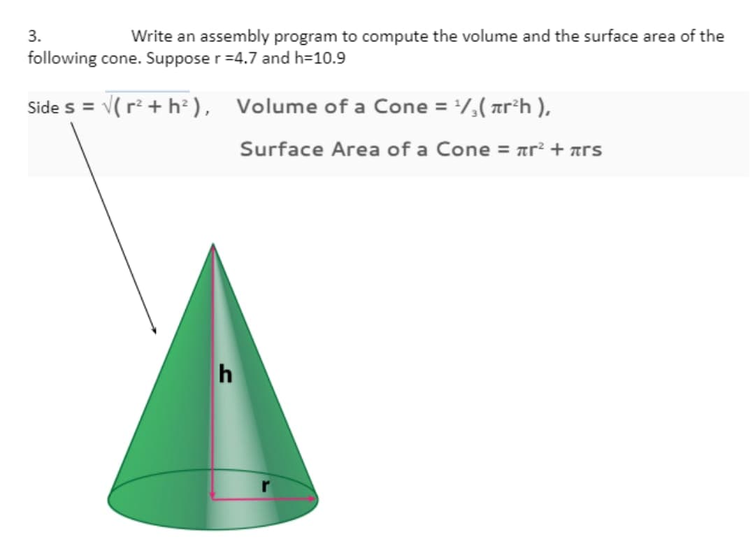 3.
Write an assembly program to compute the volume and the surface area of the
following cone. Suppose r=4.7 and h=10.9
Side s = √(r² + h²),
h
Volume of a Cone = ¹/₂(²h ),
Surface Area of a Cone = ² + s
r