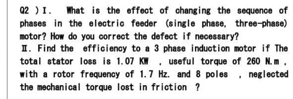 Q2 ) I.
phases in the electric feeder (single phase, three-phase)
What is the effect of changing the sequence of
motor? How do you correct the defect if necessary?
I. Find the efficiency to a 3 phase induction motor if The
total stator loss is 1.07 KW . useful torque of 260 N. m,
with a rotor frequency of 1.7 Hz. and 8 poles , neglected
the mechanical torque lost in friction ?
