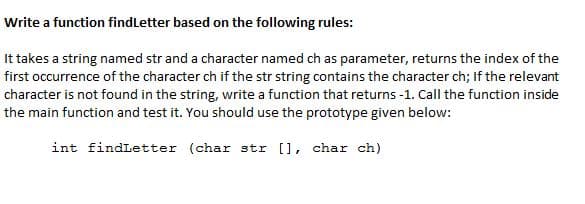 Write a function findLetter based on the following rules:
It takes a string named str and a character named ch as parameter, returns the index of the
first occurrence of the character ch if the str string contains the character ch; If the relevant
character is not found in the string, write a function that returns -1. Call the function inside
the main function and test it. You should use the prototype given below:
int findLetter (char str [], char ch)
