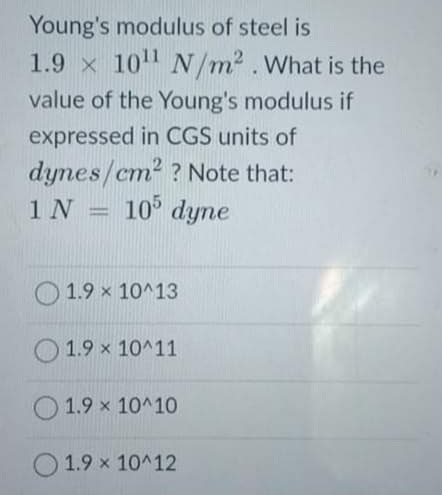 Young's modulus of steel is
1.9 x 10
N/m2. What is the
value of the Young's modulus if
expressed in CGS units of
dynes/cm? ? Note that:
1 N
10 dyne
1.9 x 10^13
O 1.9 x 10^11
O 1.9 x 10^10
1.9 x 10^12
