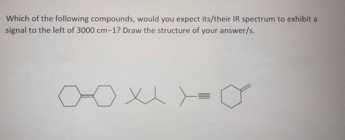 Which of the following compounds, would you expect its/their IR spectrum to exhibit a
signal to the left of 3000 cm-1? Draw the structure of your answer/s.
