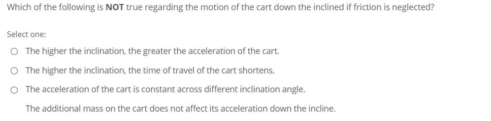 Which of the following is NOT true regarding the motion of the cart down the inclined if friction is neglected?
Select one:
O The higher the inclination, the greater the acceleration of the cart.
O The higher the inclination, the time of travel of the cart shortens.
O The acceleration of the cart is constant across different inclination angle.
The additional mass on the cart does not affect its acceleration down the incline.
