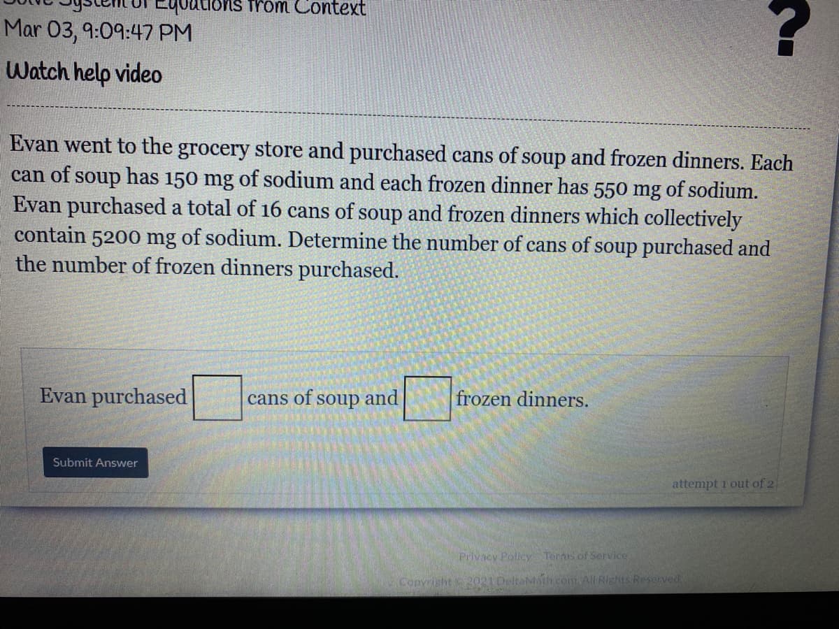 youtions from Context
Mar 03, 9:09:47 PM
Watch help video
Evan went to the grocery store and purchased cans of soup and frozen dinners. Each
can of soup has 150 mg of sodium and each frozen dinner has 550 mg of sodium.
Evan purchased a total of 16 cans of soup and frozen dinners which collectively
contain 5200 mg of sodium. Determine the number of cans of soup purchased and
the number of frozen dinners purchased.
Evan purchased
cans of soup and
frozen dinners.
Submit Answer
attempt 1 out of 2
Privacy Pollcy Terms of Service
Copyright 2021 DeltaMath.com.All Rights Reserved
