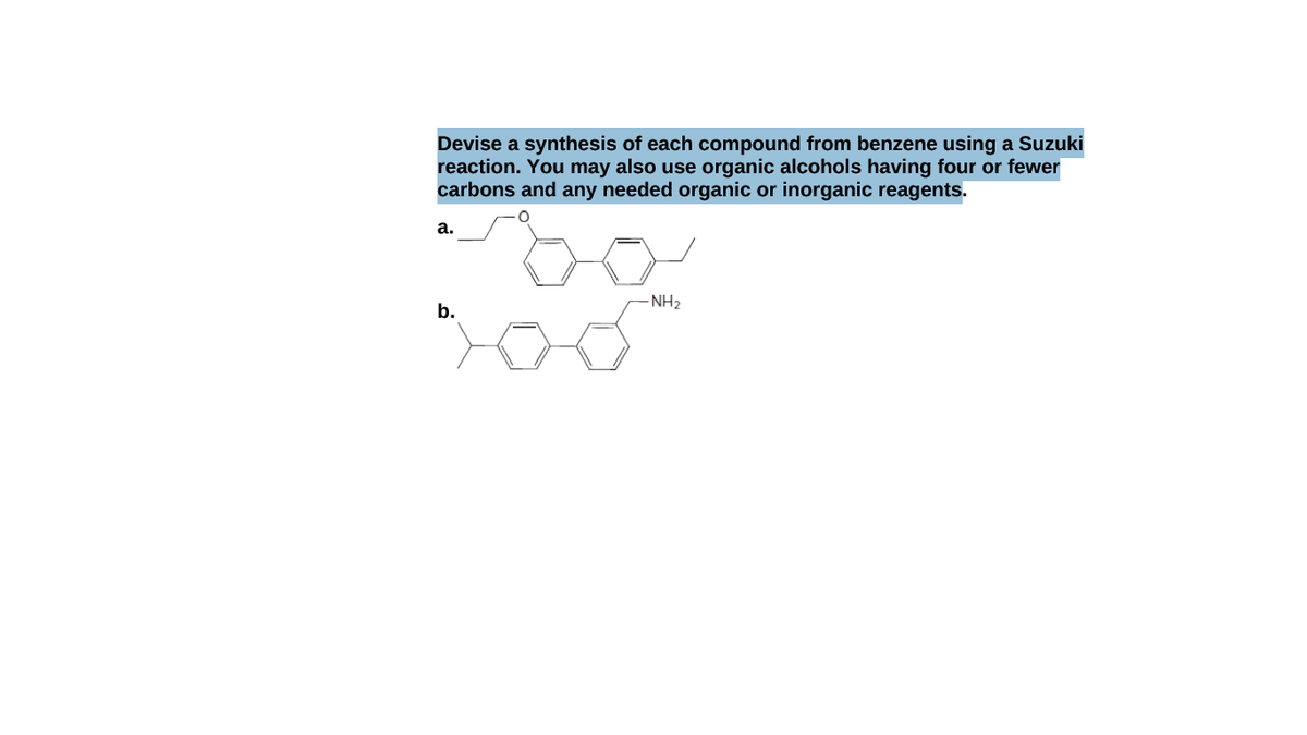 Devise a synthesis of each compound from benzene using a Suzuki
reaction. You may also use organic alcohols having four or fewer
carbons and any needed organic or inorganic reagents.
а.
NH2
b.

