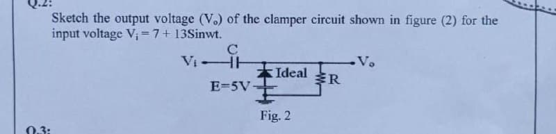 Sketch the output voltage (Vo) of the clamper circuit shown in figure (2) for the
input voltage V;=7+13Sinwt.
C
VI HH
Vo
*Ideal
R
E=5V
Fig. 2
0.3:
