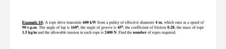 Example 10: A rope drive transmits 600 kW from a pulley of effective diameter 4 m, which runs at a speed of
90 r.p.m. The angle of lap is 160°; the angle of groove is 45°; the coefficient of friction 0.28; the mass of rope
1.5 kg/m and the allowable tension in each rope is 2400 N. Find the number of ropes required.
