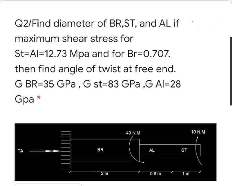 Q2/Find diameter of BR,ST, and AL if
maximum shear stress for
St=Al=12.73 Mpa and for Br=0.707.
then find angle of twist at free end.
G BR=35 GPa , G st=83 GPa ,G Al=28
Gpa
40 N.M
10 N.M
ТА
BR
AL
ST
2 m
0.8 m

