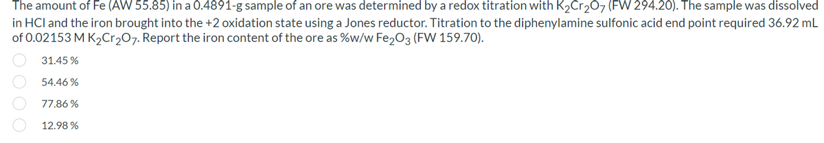 The amount of Fe (AW 55.85) in a 0.4891-g sample of an ore was determined by a redox titration with K2Cr2O7 (FW 294.20). The sample was dissolved
in HCl and the iron brought into the +2 oxidation state using a Jones reductor. Titration to the diphenylamine sulfonic acid end point required 36.92 mL
of 0.02153 M K,Cr207. Report the iron content of the ore as %w/w Fe,03 (FW 159.70).
31.45 %
54.46 %
77.86 %
12.98 %
