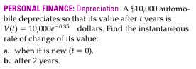 PERSONAL FINANCE: Depreciation A $10,000 automo-
bile depreciates so that its value after t years is
V(t) = 10,000e-0.38t dollars. Find the instantaneous
rate of change of its value:
a. when it is new (t = 0).
b. after 2 years.
