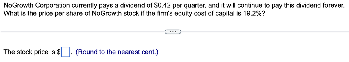 NoGrowth Corporation currently pays a dividend of $0.42 per quarter, and it will continue to pay this dividend forever.
What is the price per share of NoGrowth stock if the firm's equity cost of capital is 19.2%?
The stock price is $
(Round to the nearest cent.)