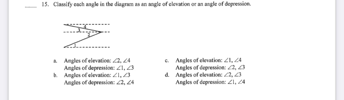 15. Classify each angle in the diagram as an angle of elevation or an angle of depression.
Angles of elevation: 22, 24
Angles of depression: Z1, 23
b. Angles of elevation: Z1, 23
Angles of depression: 2, 24
Angles of elevation: Z1, 24
Angles of depression: 22, 23
d. Angles of elevation: Z2, 23
Angles of depression: 21, 24
a.
c.
