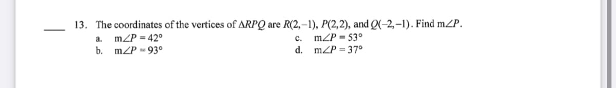 13. The coordinates of the vertices of ARPQ are R(2,–1), P(2,2), and Q(-2,–1). Find mZP.
mZP = 53°
mZP = 37°
a.
mZP = 42°
с.
b.
mZP = 93°
d.
