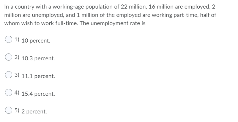 In a country with a working-age population of 22 million, 16 million are employed, 2
million are unemployed, and 1 million of the employed are working part-time, half of
whom wish to work full-time. The unemployment rate is
1) 10 percent.
2) 10.3 percent.
3) 11.1 percent.
4) 15.4 percent.
5) 2 percent.
