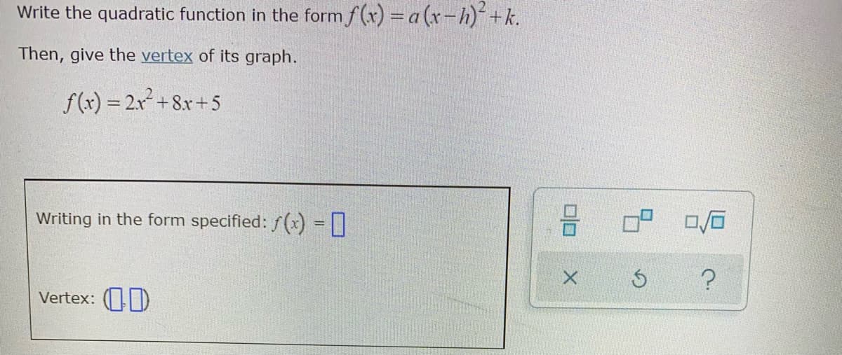 Write the quadratic function in the form f (x) =a (r-h)+k.
Then, give the vertex of its graph.
f(x) = 2x² +8x+5
Writing in the form specified: f(x) = [|
Vertex: (D
