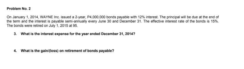 Problem No. 2
On January 1, 2014, WAYNE Inc. issued a 2-year, P4,000,000 bonds payable with 12% interest. The principal will be due at the end of
the tem and the interest is payable semi-annually every June 30 and December 31. The effective interest rate of the bonds is 15%.
The bonds were retired on July 1, 2015 at 95.
3. What is the interest expenso for the year ended December 31, 2014?
4. What is the gain/(loss) on retirement of bonds payable?
