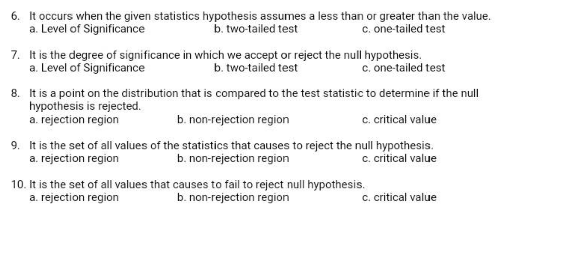 6. It occurs when the given statistics hypothesis assumes a less than or greater than the value.
a. Level of Significance
b. two-tailed test
c. one-tailed test
7. It is the degree of significance in which we accept or reject the null hypothesis.
a. Level of Significance
b. two-tailed test
c. one-tailed test
8. It is a point on the distribution that is compared to the test statistic to determine if the null
hypothesis is rejected.
a. rejection region
b. non-rejection region
C. critical value
9. It is the set of all values of the statistics that causes to reject the null hypothesis.
b. non-rejection region
c. critical value
a. rejection region
10. It is the set of all values that causes to fail to reject null hypothesis.
a. rejection region
b. non-rejection region
C. critical value
